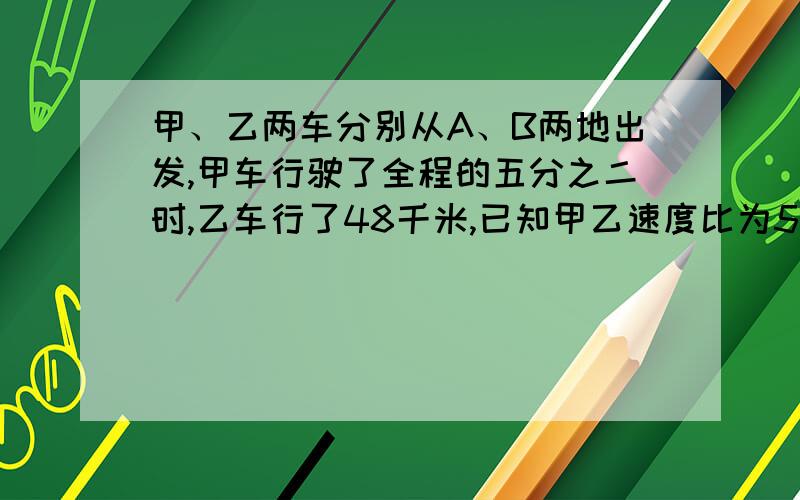 甲、乙两车分别从A、B两地出发,甲车行驶了全程的五分之二时,乙车行了48千米,已知甲乙速度比为5比4,问AB