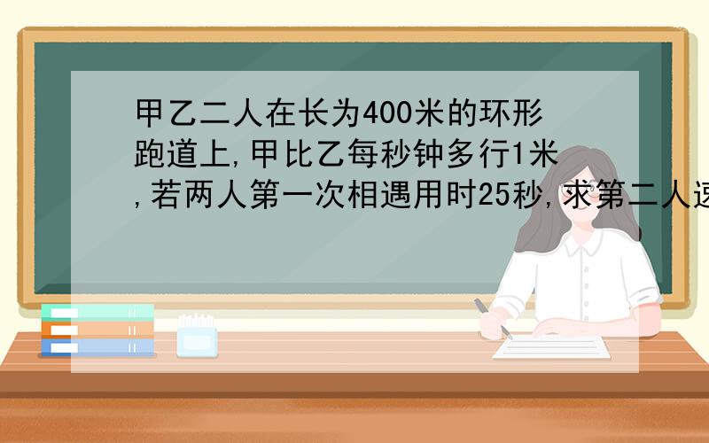 甲乙二人在长为400米的环形跑道上,甲比乙每秒钟多行1米,若两人第一次相遇用时25秒,求第二人速度