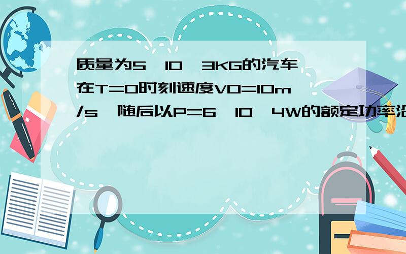 质量为5*10^3KG的汽车在T=0时刻速度V0=10m/s,随后以P=6*10^4W的额定功率沿平直公路继续前进,经过