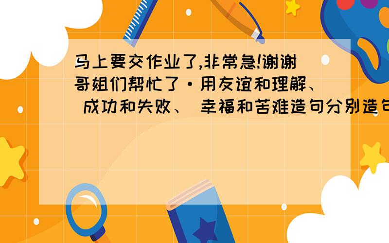 马上要交作业了,非常急!谢谢哥姐们帮忙了·用友谊和理解、 成功和失败、 幸福和苦难造句分别造句3