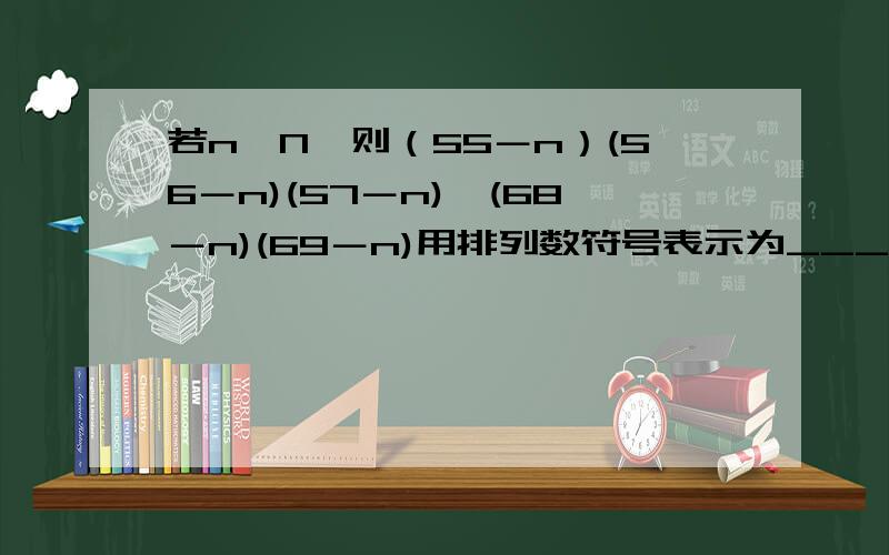 若n∈N,则（55－n）(56－n)(57－n)…(68－n)(69－n)用排列数符号表示为___； 请回答的详细一些,