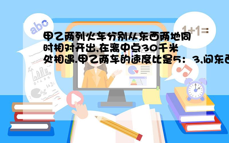 甲乙两列火车分别从东西两地同时相对开出,在离中点30千米处相遇.甲乙两车的速度比是5：3,问东西两地相距多少千米?