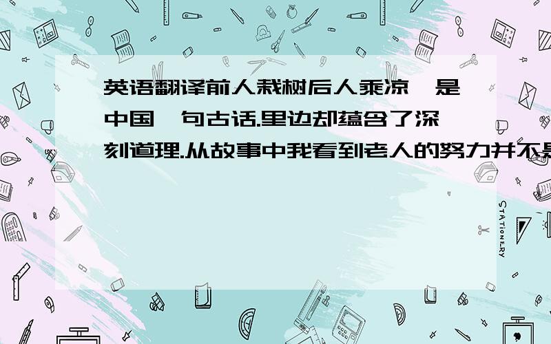 英语翻译前人栽树后人乘凉,是中国一句古话.里边却蕴含了深刻道理.从故事中我看到老人的努力并不是为了自己,而是为了下一代.