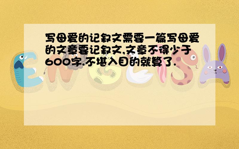 写母爱的记叙文需要一篇写母爱的文章要记叙文,文章不得少于600字.不堪入目的就算了.