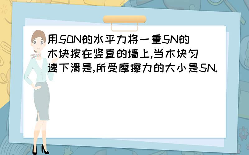 用50N的水平力将一重5N的木块按在竖直的墙上,当木块匀速下滑是,所受摩擦力的大小是5N.