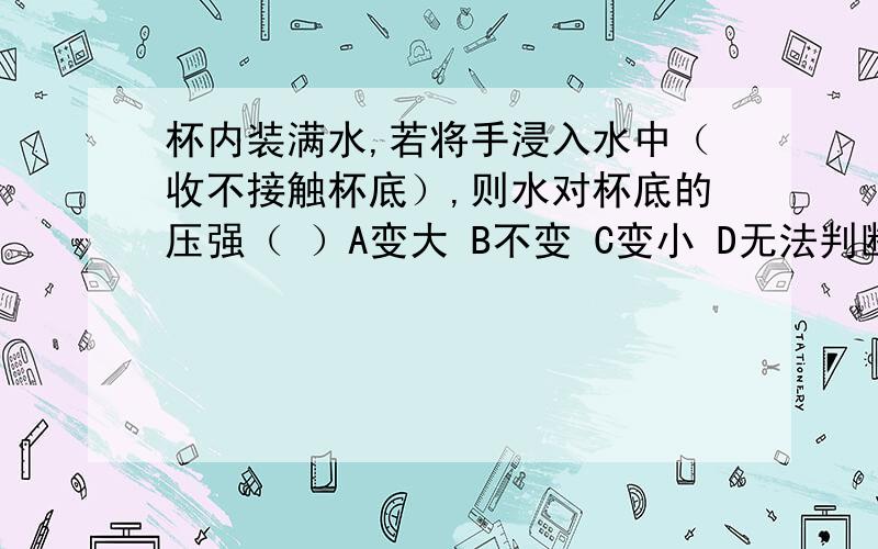 杯内装满水,若将手浸入水中（收不接触杯底）,则水对杯底的压强（ ）A变大 B不变 C变小 D无法判断