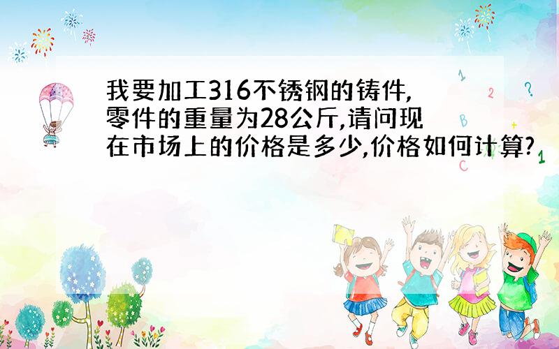 我要加工316不锈钢的铸件,零件的重量为28公斤,请问现在市场上的价格是多少,价格如何计算?