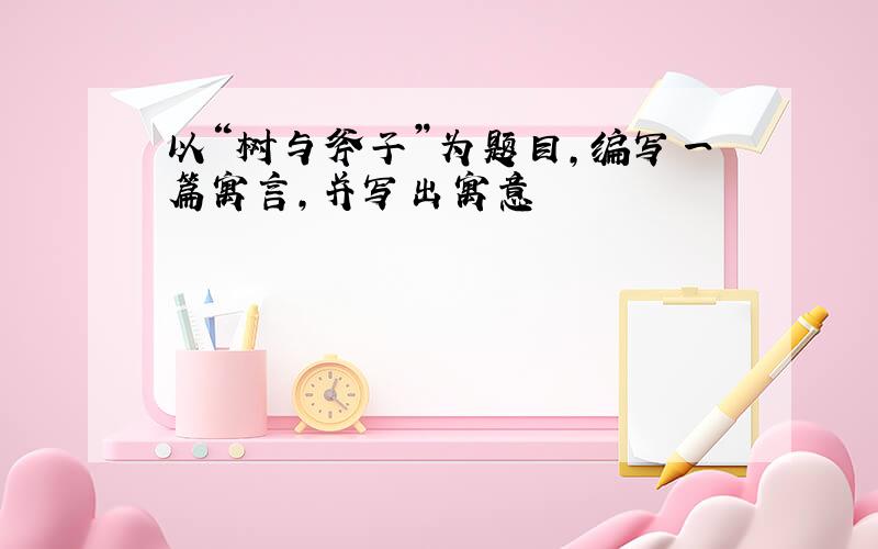 以“树与斧子”为题目,编写一篇寓言,并写出寓意