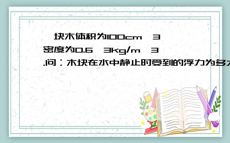 一块木体积为100cm^3,密度为0.6^3kg/m^3.问：木块在水中静止时受到的浮力为多大?（g=10N/kg）如题