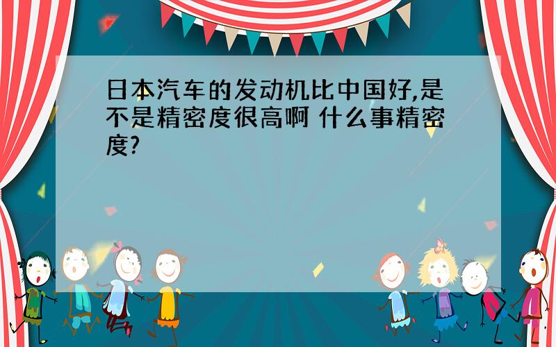 日本汽车的发动机比中国好,是不是精密度很高啊 什么事精密度?