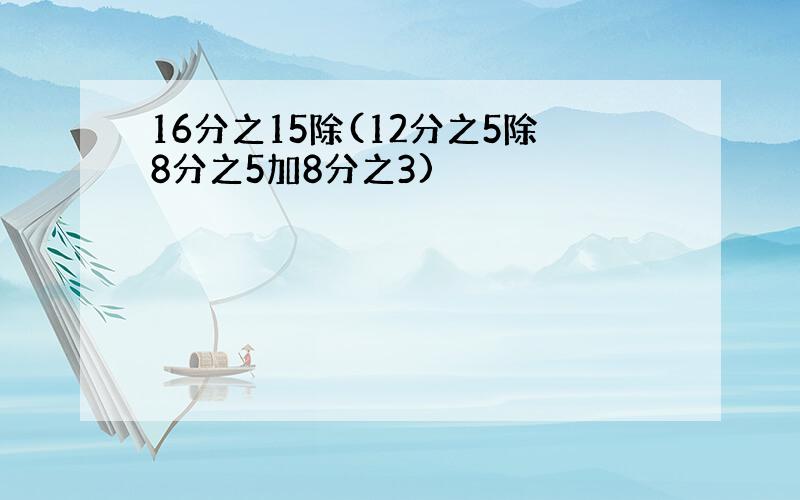 16分之15除(12分之5除8分之5加8分之3)