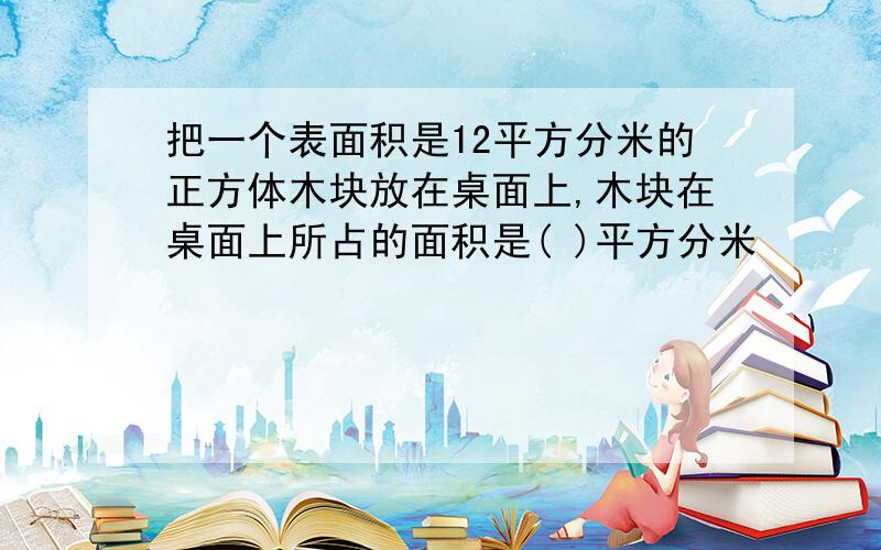 把一个表面积是12平方分米的正方体木块放在桌面上,木块在桌面上所占的面积是( )平方分米