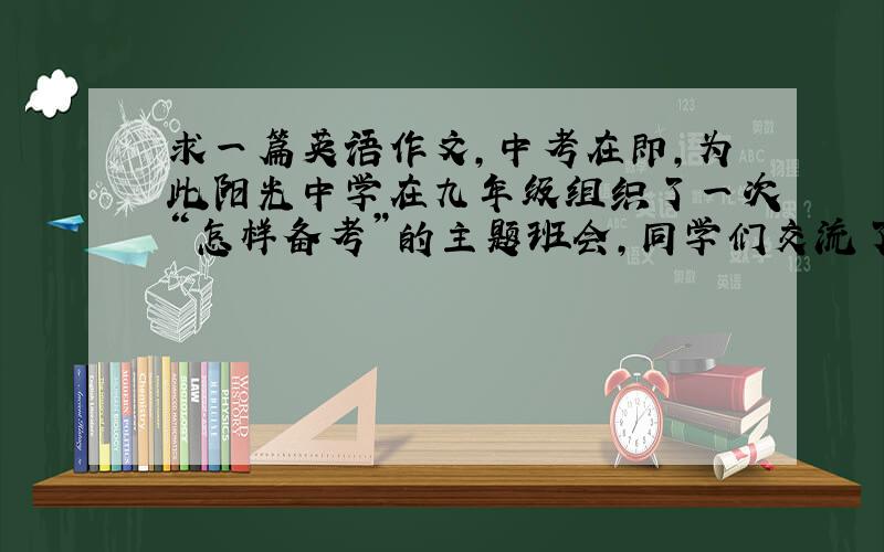 求一篇英语作文,中考在即,为此阳光中学在九年级组织了一次“怎样备考”的主题班会,同学们交流了各自的做法.也请你针对备考打