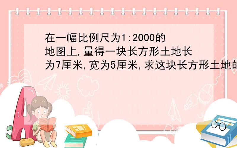 在一幅比例尺为1:2000的地图上,量得一块长方形土地长为7厘米,宽为5厘米,求这块长方形土地的实际面积?