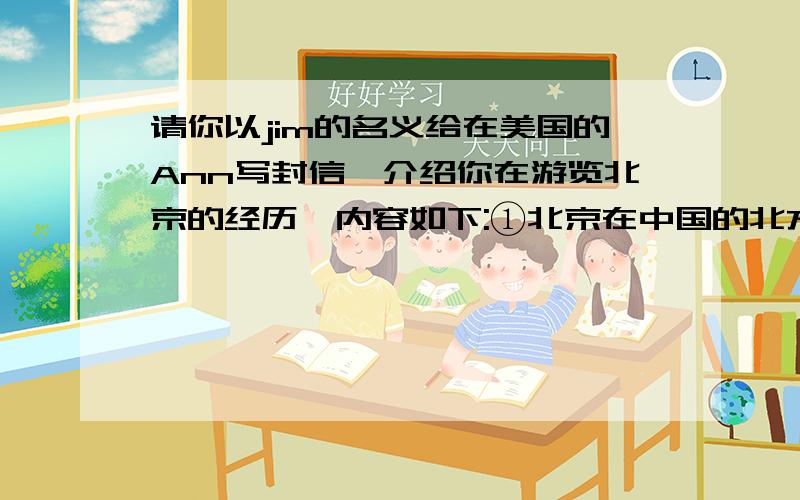 请你以jim的名义给在美国的Ann写封信,介绍你在游览北京的经历,内容如下:①北京在中国的北方,每年有很多人到北京旅游②