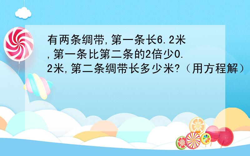 有两条绸带,第一条长6.2米,第一条比第二条的2倍少0.2米,第二条绸带长多少米?（用方程解）