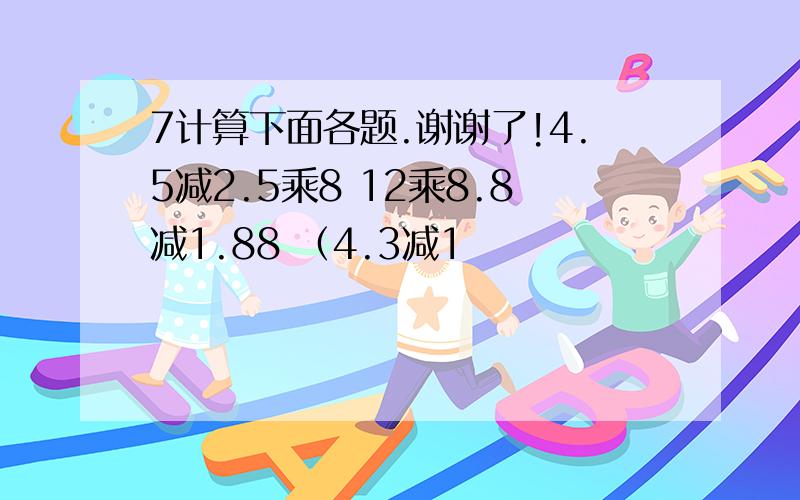 7计算下面各题.谢谢了!4.5减2.5乘8 12乘8.8减1.88 （4.3减1