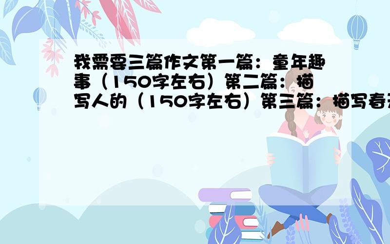 我需要三篇作文第一篇：童年趣事（150字左右）第二篇：描写人的（150字左右）第三篇：描写春天景色的（150字左右）