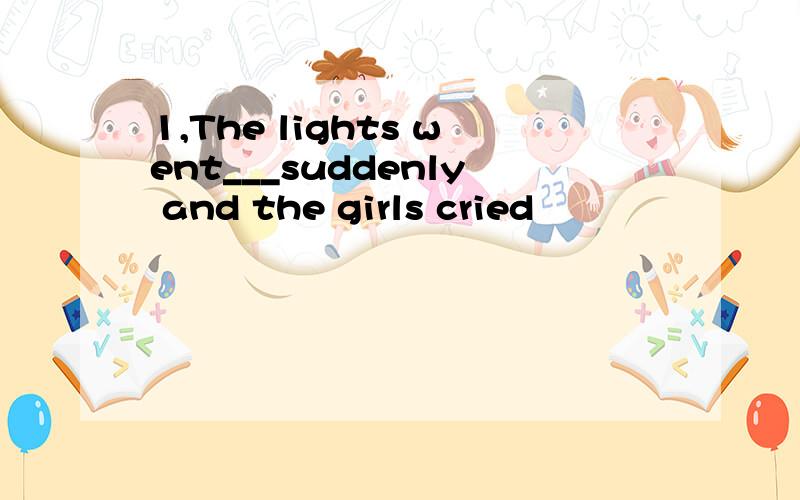 1,The lights went___suddenly and the girls cried