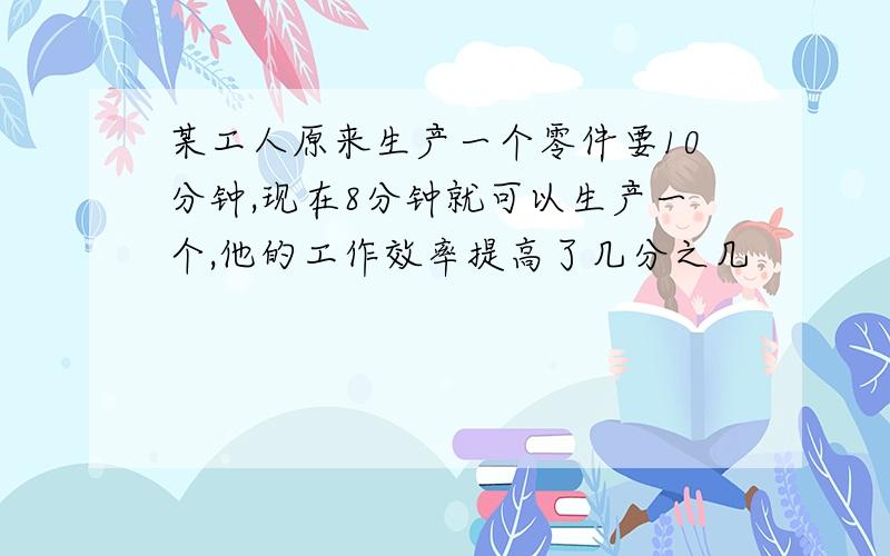 某工人原来生产一个零件要10分钟,现在8分钟就可以生产一个,他的工作效率提高了几分之几