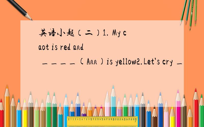 英语小题（二）1. My caot is red and ____(Ann)is yellow2.Let's cry _