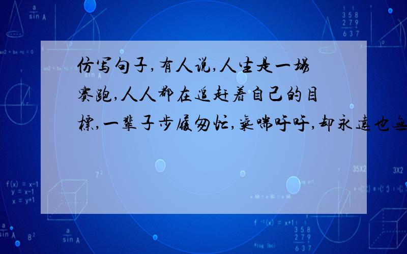 仿写句子,有人说,人生是一场赛跑,人人都在追赶着自己的目标,一辈子步履匆忙,气喘吁吁,却永远也无法抵达你心中的终点