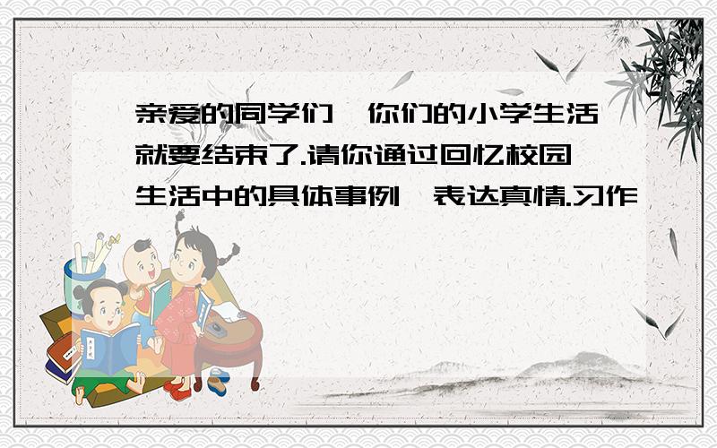 亲爱的同学们,你们的小学生活就要结束了.请你通过回忆校园生活中的具体事例,表达真情.习作