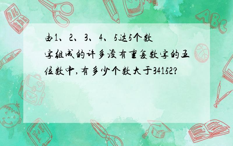 由1、2、3、4、5这5个数字组成的许多没有重复数字的五位数中,有多少个数大于34152?