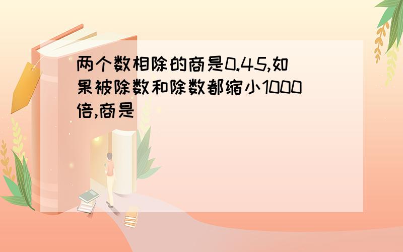 两个数相除的商是0.45,如果被除数和除数都缩小1000倍,商是（）