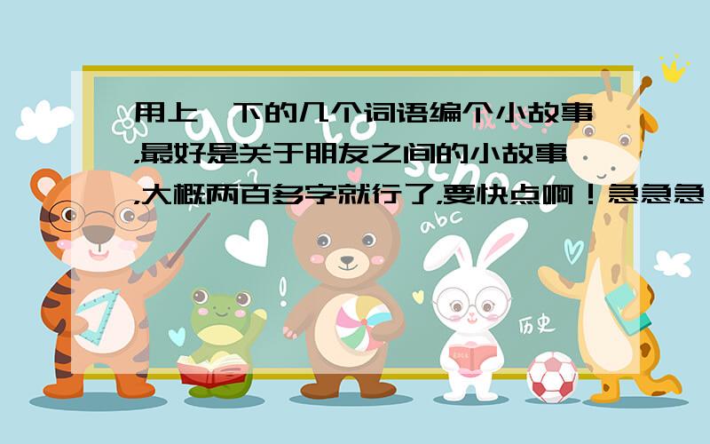 用上一下的几个词语编个小故事，最好是关于朋友之间的小故事，大概两百多字就行了，要快点啊！急急急！！！