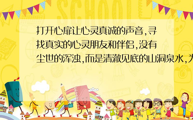 打开心扉让心灵真诚的声音,寻找真实的心灵朋友和伴侣,没有尘世的浑浊,而是清澈见底的山洞泉水,为你歌唱宁静中属於自己的整个