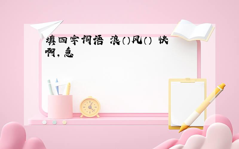 填四字词语 浪（）风（） 快啊,急