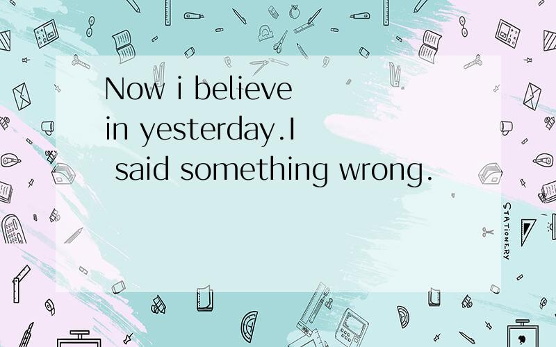 Now i believe in yesterday.I said something wrong.