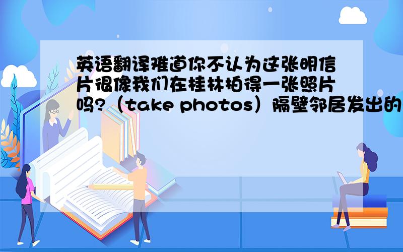 英语翻译难道你不认为这张明信片很像我们在桂林拍得一张照片吗?（take photos）隔壁邻居发出的噪音吵得我睡不着.（