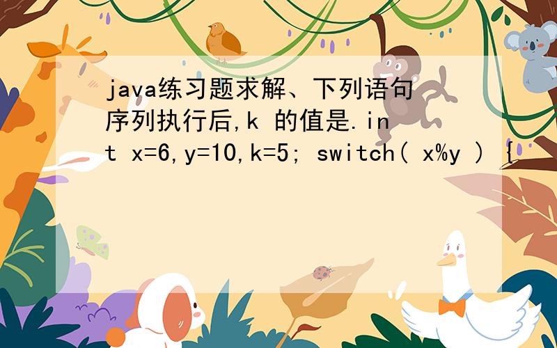 java练习题求解、下列语句序列执行后,k 的值是.int x=6,y=10,k=5; switch( x%y ) {