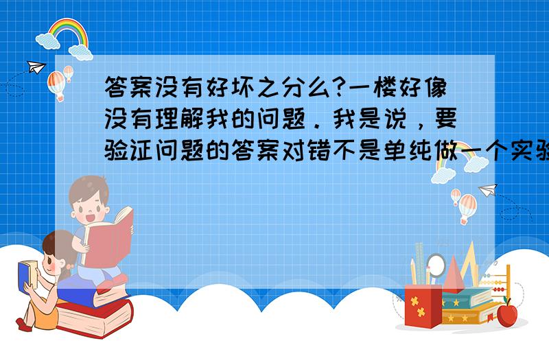 答案没有好坏之分么?一楼好像没有理解我的问题。我是说，要验证问题的答案对错不是单纯做一个实验就解决的，有时很难有证据证明