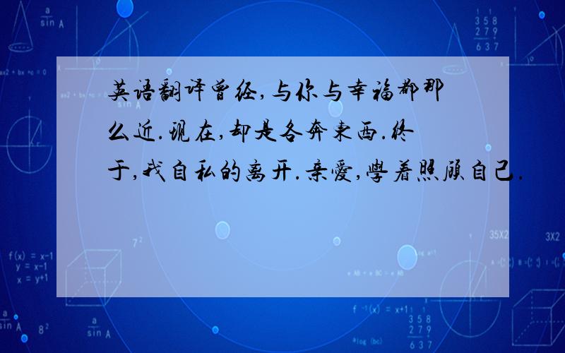 英语翻译曾经,与你与幸福都那么近.现在,却是各奔东西.终于,我自私的离开.亲爱,学着照顾自己.