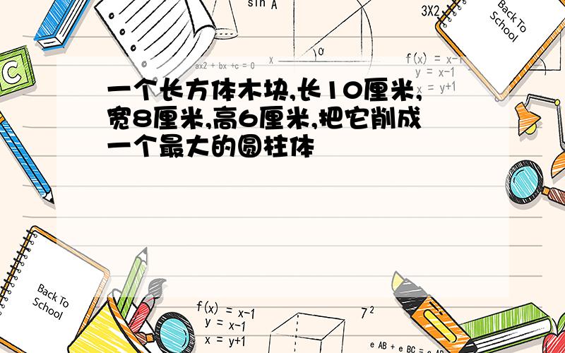 一个长方体木块,长10厘米,宽8厘米,高6厘米,把它削成一个最大的圆柱体