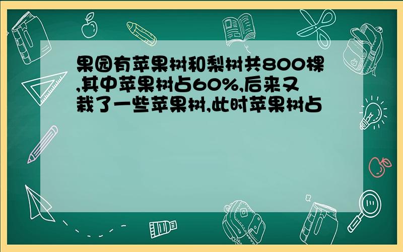 果园有苹果树和梨树共800棵,其中苹果树占60%,后来又栽了一些苹果树,此时苹果树占