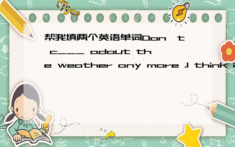 帮我填两个英语单词Don't c___ adout the weather any more .I think it w