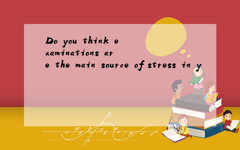 Do you think examinations are the main source of stress in y