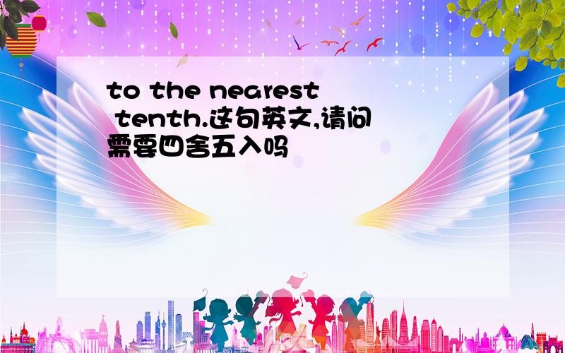 to the nearest tenth.这句英文,请问需要四舍五入吗