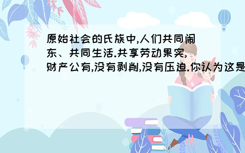 原始社会的氏族中,人们共同闹东、共同生活.共享劳动果实,财产公有,没有剥削,没有压迫.你认为这是人类