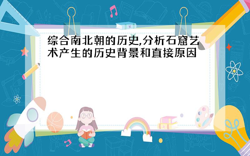 综合南北朝的历史,分析石窟艺术产生的历史背景和直接原因