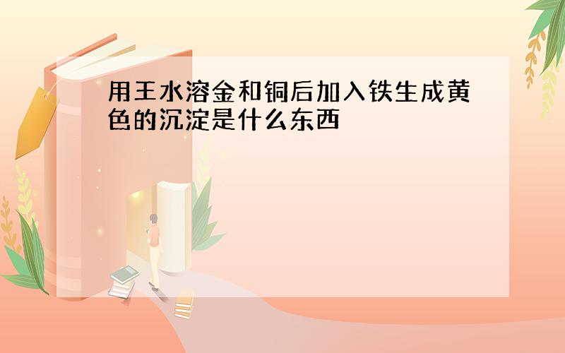 用王水溶金和铜后加入铁生成黄色的沉淀是什么东西