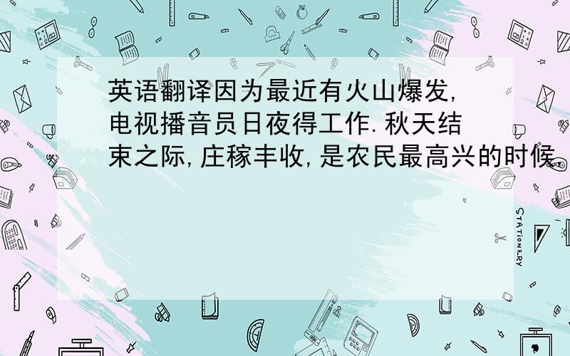 英语翻译因为最近有火山爆发,电视播音员日夜得工作.秋天结束之际,庄稼丰收,是农民最高兴的时候,摔成了碎片花瓶无法复原（r