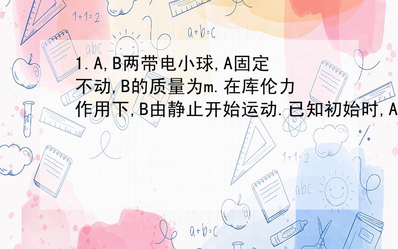 1.A,B两带电小球,A固定不动,B的质量为m.在库伦力作用下,B由静止开始运动.已知初始时,A,B间的距离为d,B的加