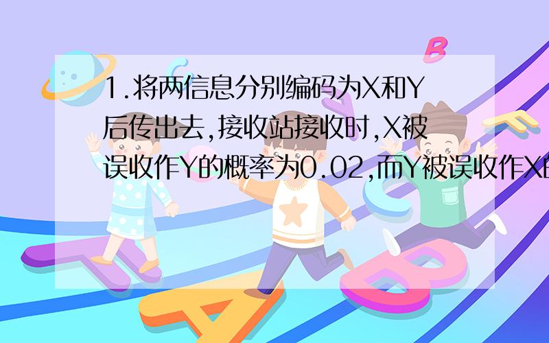 1.将两信息分别编码为X和Y后传出去,接收站接收时,X被误收作Y的概率为0.02,而Y被误收作X的概率为0.01.信息X