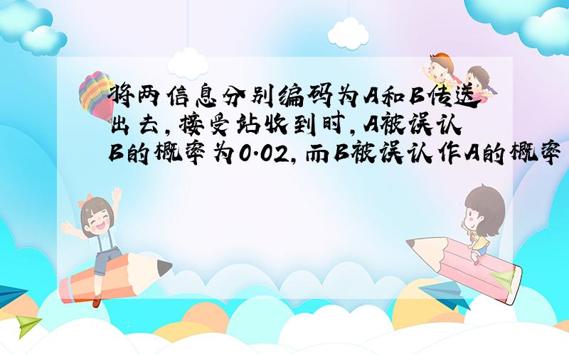 将两信息分别编码为A和B传送出去,接受站收到时,A被误认B的概率为0.02,而B被误认作A的概率为0.01.信息A与B传