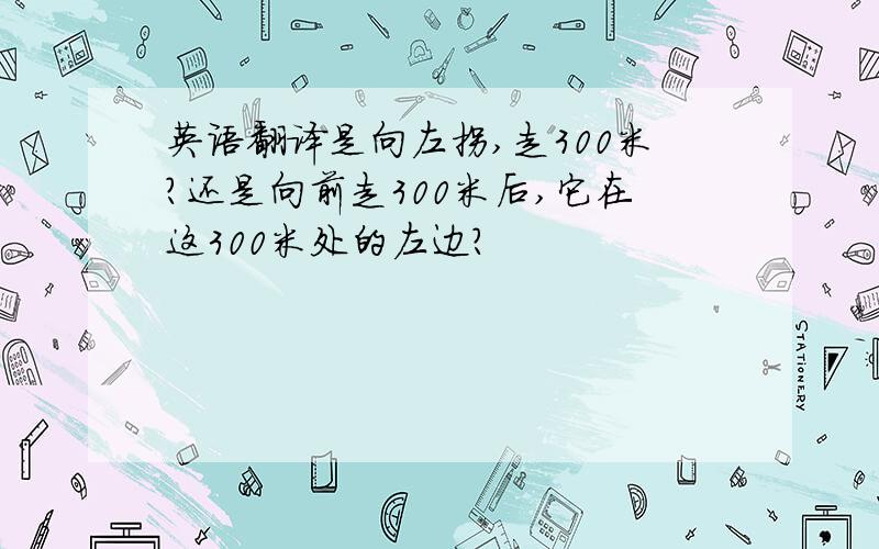 英语翻译是向左拐,走300米?还是向前走300米后,它在这300米处的左边?